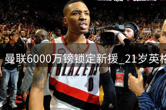 曼联6000万镑锁定新援 21岁英格兰后卫坚定选择老特拉福德